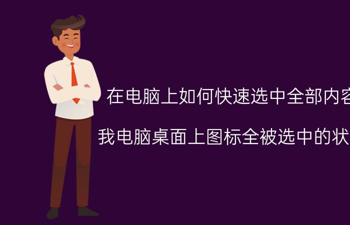 在电脑上如何快速选中全部内容 我电脑桌面上图标全被选中的状态,去不掉怎么办？